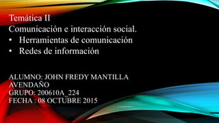 ALUMNO: JOHN FREDY MANTILLA
AVENDAÑO
GRUPO: 200610A_224
FECHA : 08 OCTUBRE 2015
Temática II
Comunicación e interacción social.
• Herramientas de comunicación
• Redes de información
 