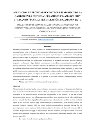 APLICACIÓN DE TÉCNICAS DE CONTROL ESTADÍSTICO DE LA
CALIDAD EN LA EMPRESA “CERÁMICOS CAJAMARCA SRL”
UTILIZANDO TÉCNICAS DE SIMULACIÓN, CAJAMARCA 2021-2
APPLICATION OF STATISTICAL QUALITY CONTROL TECHNIQUES IN THE
COMPANY "CERÁMICOS CAJAMARCA SRL" USING SIMULATION TECHNIQUES,
CAJAMARCA 2021-2
1,2Carrera de Ingeniería Civil, Universidad Privada del Norte, Cajamarca, Perú - 2021
1. Cava Tejada, Juan Manuel, N00019359@upn.com.pe
Resumen
La aplicación de técnicas de control estadístico de la calidad en empresas encargadas de producción de una
necesidad latente como es el material de construcción definido como ladrillo, es ampliamente considerada
como un apoyo administrativo que determina en el registro de producción una estandarización efectiva de los
productos. En el campo de la ingeniería civil, esto se ve como una parte a ser considerada permanentemente
en el área de operaciones, para así conseguir un incremento de la calidad que permita destacar la imagen
corporativa en el mercado y llegar al cliente como una mejor opción. En el presente artículo se pretende aplicar
métodos estadísticos delcurso de Control Estadístico de la Calidad en la empresa Cerámicos Cajamarca SRL;
se estableció el método de control para poder determinar los tiempos que se demora la empresa en alistar cada
pedido para su correspondiente próxima venta sujeta a los pedidos; con los resultados se pudo determinar la
necesidad presente de aplicar una mejora en dicha área. Además, se hizo un análisis de los defectos más
comunes encontrados en la elaboración de los ladrillos, en los cuales la empresa debe poner mayor esfuerzo
para solucionar lo antes posible.
- Palabras clave: Control, estadística, calidad, tiempos, defectos.
Abstract
The application of statistical quality control techniques in companies in charge of the production of a latent
need such as the construction material defined as brick, is widely considered as an administrative support that
determines in the production record an effective standardization of the products. In the field of civil
engineering, this is seen as a part to be permanently considered in the operations area, in order to achieve an
increase in quality that allows highlighting the corporate image in the market and reach the customer as a better
option. In this article we intend to apply statistical methods of the Statistical Quality Control course in the
company Cerámicos Cajamarca SRL; the control method was established to determine the time that the
company takes to prepare each order for its next sale subject to the orders; with the results it was possible to
determine the present need to apply an improvement in this area. In addition, an analysis was made of the most
common defects found in the production of bricks, which the company should make a greater effort to solve
as soon as possible.
- Key words: Control, statistics, quality, times, defects.
 