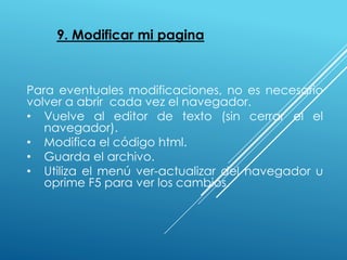 9. Modificar mi pagina
Para eventuales modificaciones, no es necesario
volver a abrir cada vez el navegador.
• Vuelve al editor de texto (sin cerrar el el
navegador).
• Modifica el código html.
• Guarda el archivo.
• Utiliza el menú ver-actualizar del navegador u
oprime F5 para ver los cambios.
 