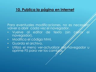 10. Publica la página en internet
Para eventuales modificaciones, no es necesario
volver a abrir cada vez el navegador.
• Vuelve al editor de texto (sin cerrar el
navegador).
• Modifica el código html.
• Guarda el archivo.
• Utiliza el menú ver-actualizar del navegador u
oprime F5 para ver los cambios.
 