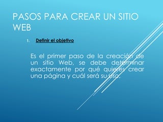 PASOS PARA CREAR UN SITIO
WEB
1. Definir el objetivo
Es el primer paso de la creación de
un sitio Web, se debe determinar
exactamente por qué quieres crear
una página y cuál será su uso.
 