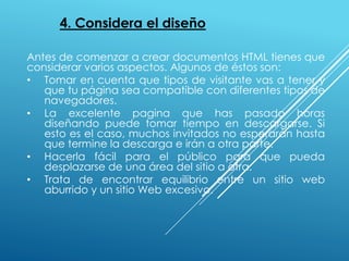 4. Considera el diseño
Antes de comenzar a crear documentos HTML tienes que
considerar varios aspectos. Algunos de éstos son:
• Tomar en cuenta que tipos de visitante vas a tener y
que tu página sea compatible con diferentes tipos de
navegadores.
• La excelente pagina que has pasado horas
diseñando puede tomar tiempo en descargarse. Si
esto es el caso, muchos invitados no esperarán hasta
que termine la descarga e irán a otra parte.
• Hacerla fácil para el público para que pueda
desplazarse de una área del sitio a otra.
• Trata de encontrar equilibrio entre un sitio web
aburrido y un sitio Web excesivo.
 