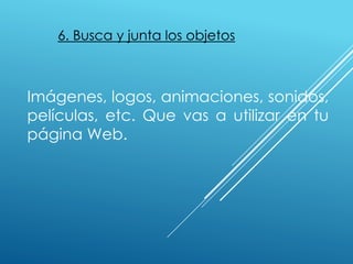 6. Busca y junta los objetos
Imágenes, logos, animaciones, sonidos,
películas, etc. Que vas a utilizar en tu
página Web.
 