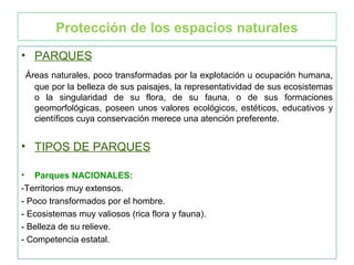 Protección de los espacios naturales
• PARQUES
Áreas naturales, poco transformadas por la explotación u ocupación humana,
que por la belleza de sus paisajes, la representatividad de sus ecosistemas
o la singularidad de su flora, de su fauna, o de sus formaciones
geomorfológicas, poseen unos valores ecológicos, estéticos, educativos y
científicos cuya conservación merece una atención preferente.
• TIPOS DE PARQUES
• Parques NACIONALES:
-Territorios muy extensos.
- Poco transformados por el hombre.
- Ecosistemas muy valiosos (rica flora y fauna).
- Belleza de su relieve.
- Competencia estatal.
 