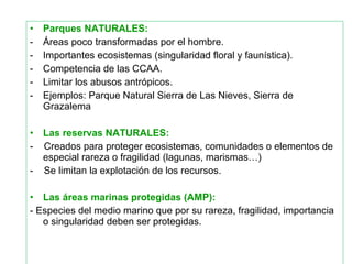 • Parques NATURALES:
- Áreas poco transformadas por el hombre.
- Importantes ecosistemas (singularidad floral y faunística).
- Competencia de las CCAA.
- Limitar los abusos antrópicos.
- Ejemplos: Parque Natural Sierra de Las Nieves, Sierra de
Grazalema
• Las reservas NATURALES:
- Creados para proteger ecosistemas, comunidades o elementos de
especial rareza o fragilidad (lagunas, marismas…)
- Se limitan la explotación de los recursos.
• Las áreas marinas protegidas (AMP):
- Especies del medio marino que por su rareza, fragilidad, importancia
o singularidad deben ser protegidas.
 