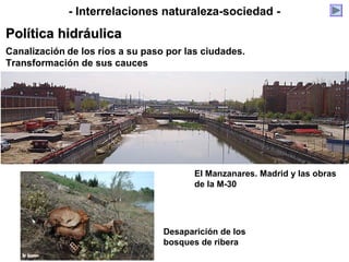 Canalización de los ríos a su paso por las ciudades.
Transformación de sus cauces
El Manzanares. Madrid y las obras
de la M-30
Desaparición de los
bosques de ribera
- Interrelaciones naturaleza-sociedad -
Política hidráulicaPolítica hidráulica
 