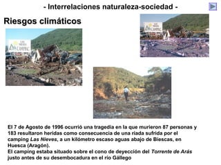 - Interrelaciones naturaleza-sociedad -
Riesgos climáticosRiesgos climáticos
El 7 de Agosto de 1996 ocurrió una tragedia en la que murieron 87 personas y
183 resultaron heridas como consecuencia de una riada sufrida por el
camping Las Nieves, a un kilómetro escaso aguas abajo de Biescas, en
Huesca (Aragón).
El camping estaba situado sobre el cono de deyección del Torrente de Arás
justo antes de su desembocadura en el río Gállego
 