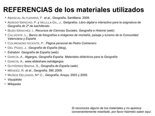 • Abascal Altuzarra, F. et al., Geografía, Santillana, 2009.
• Adiego Sancho, P. y Velilla Gil, J., Geógrafos. Libro digital e interactivo para la asignatura de
Geografía de 2º de bachillerato.
• Buzo Sánchez, I., Recursos de Ciencias Sociales, Geografía e Historia (web)
• Calvente, L., Banco de fotografías e imágenes de montaña, paisaje y turismo de la Comunidad
Valenciana y España
• Colmenero Vicente, P., Página personal de Pedro Colmenero
• Del Pozo, J., Geografía de España (blog),
• Estrabón. Geografía de España (web)
• García, A., Algargos, Geografía España. Materiales didácticos para la Geografía
• García, A., www.slideshare.net/algargos
• Gutiérrez Baena, S., Geografía de España (web)
• Méndez, R. et al., Geografía, SM, 2009.
• Muñoz Delgado, Mª C., Geografía, Anaya, 2003 y 2009.
• Viquipèdia
• Wikipedia
REFERENCIAS de los materiales utilizados
Si reconoces alguno de tus materiales y no aparece
convenientemente reseñado, por favor házmelo saber aquí.
 