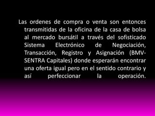 Las ordenes de compra o venta son entonces
transmitidas de la oficina de la casa de bolsa
al mercado bursátil a través del sofisticado
Sistema
Electrónico
de
Negociación,
Transacción, Registro y Asignación (BMVSENTRA Capitales) donde esperarán encontrar
una oferta igual pero en el sentido contrario y
así
perfeccionar
la
operación.

 