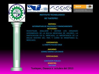INSTITUTO TECNOLOGICO
DE TUXTEPEC
MATERIA:
ALTERNATIVAS DE INVERSION Y FINANCIAMIENTO
ACTIVIDAD I
INVESTIGAR, ANALIZAR Y DEFINIR LOS ORGANOS
INTERMEDIOS DE LA BOLSA MEXICANA DE VALORES, LA
PARTICIACION EN EL MERCADO, LA IMPORTANCIA DE LA
BOLSA DENTRO DEL PAIS Y COMO SE MONITOREA EL
MERCADO.
CATEDRATICO:
L.C MAYTE PULIDO CRUZ
AMUMNO:
GOMEZ SABINO LUIS DAVID
ESPECIALIDAD:
CONTADOR PÚBLICO
SEMESTRE:
SEPTIMO

Tuxtepec, Oaxaca a octubre del 2013

 