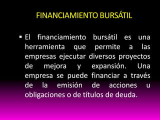FINANCIAMIENTO BURSÁTIL
 El financiamiento bursátil es una

herramienta que permite a las
empresas ejecutar diversos proyectos
de mejora y expansión. Una
empresa se puede financiar a través
de la emisión de acciones u
obligaciones o de títulos de deuda.

 