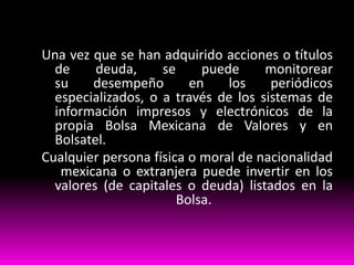 Una vez que se han adquirido acciones o títulos
de
deuda,
se
puede
monitorear
su
desempeño
en
los
periódicos
especializados, o a través de los sistemas de
información impresos y electrónicos de la
propia Bolsa Mexicana de Valores y en
Bolsatel.
Cualquier persona física o moral de nacionalidad
mexicana o extranjera puede invertir en los
valores (de capitales o deuda) listados en la
Bolsa.

 