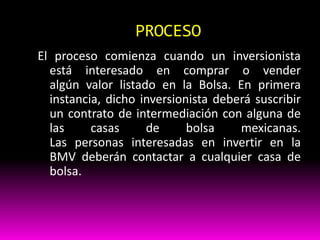 PROCESO
El proceso comienza cuando un inversionista
está interesado en comprar o vender
algún valor listado en la Bolsa. En primera
instancia, dicho inversionista deberá suscribir
un contrato de intermediación con alguna de
las
casas
de
bolsa
mexicanas.
Las personas interesadas en invertir en la
BMV deberán contactar a cualquier casa de
bolsa.

 