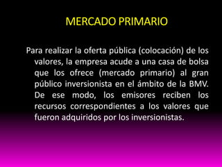 MERCADO PRIMARIO
Para realizar la oferta pública (colocación) de los
valores, la empresa acude a una casa de bolsa
que los ofrece (mercado primario) al gran
público inversionista en el ámbito de la BMV.
De ese modo, los emisores reciben los
recursos correspondientes a los valores que
fueron adquiridos por los inversionistas.

 
