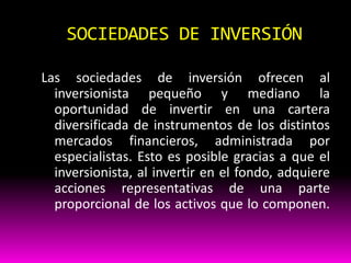 SOCIEDADES DE INVERSIÓN
Las sociedades de inversión ofrecen al
inversionista pequeño y mediano la
oportunidad de invertir en una cartera
diversificada de instrumentos de los distintos
mercados financieros, administrada por
especialistas. Esto es posible gracias a que el
inversionista, al invertir en el fondo, adquiere
acciones representativas de una parte
proporcional de los activos que lo componen.

 