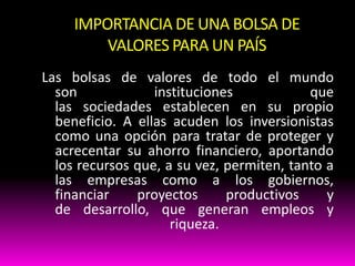 IMPORTANCIA DE UNA BOLSA DE
VALORES PARA UN PAÍS
Las bolsas de valores de todo el mundo
son
instituciones
que
las sociedades establecen en su propio
beneficio. A ellas acuden los inversionistas
como una opción para tratar de proteger y
acrecentar su ahorro financiero, aportando
los recursos que, a su vez, permiten, tanto a
las empresas como a los gobiernos,
financiar
proyectos
productivos
y
de desarrollo, que generan empleos y
riqueza.

 