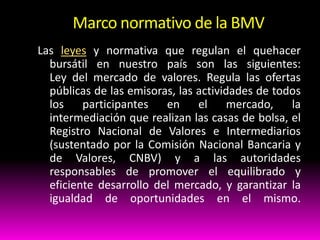 Marco normativo de la BMV
Las leyes y normativa que regulan el quehacer
bursátil en nuestro país son las siguientes:
Ley del mercado de valores. Regula las ofertas
públicas de las emisoras, las actividades de todos
los participantes
en el mercado, la
intermediación que realizan las casas de bolsa, el
Registro Nacional de Valores e Intermediarios
(sustentado por la Comisión Nacional Bancaria y
de Valores, CNBV) y a las autoridades
responsables de promover el equilibrado y
eficiente desarrollo del mercado, y garantizar la
igualdad de oportunidades en el mismo.

 