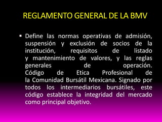 REGLAMENTO GENERAL DE LA BMV
 Define las normas operativas de admisión,

suspensión y exclusión de socios de la
institución,
requisitos
de
listado
y mantenimiento de valores, y las reglas
generales
de
operación.
Código
de
Etica
Profesional
de
la Comunidad Bursátil Mexicana. Signado por
todos los intermediarios bursátiles, este
código establece la integridad del mercado
como principal objetivo.

 