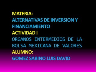 MATERIA:
ALTERNATIVAS DE INVERSION Y
FINANCIAMIENTO
ACTIVIDAD I
ORGANOS INTERMEDIOS DE LA
BOLSA MEXICANA DE VALORES
ALUMNO:
GOMEZ SABINO LUIS DAVID

 