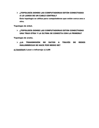  ¿TOPOLOGÍA DONDE LAS COMPUTADORAS ESTÁN CONECTADAS 
A LO LARGO DE UN CABLE CENTRAL? 
Esta topología se utiliza para computadoras que están cerca una a 
otra. 
Topología de árbol. 
 ¿TOPOLOGÍA DONDE LAS COMPUTADORAS ESTÁN CONECTADAS 
UNA TRAS OTRA Y LA ÚLTIMA SE CONECTA CON LA PRIMERA? 
Topología de araña. 
 ¿LA TRANSMISIÓN DE DATOS A TRAVÉS DE REDES 
INALÁMBRICAS SE HACE POR MEDIO DE? 
a) Satéliteb) Laser o infrarrojo c) LAN 
