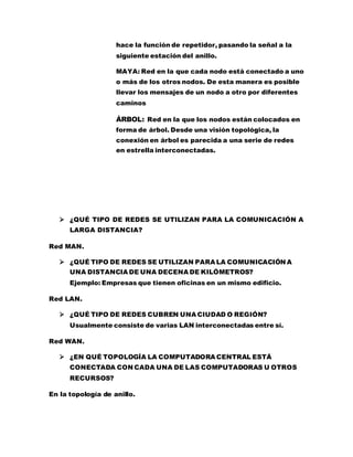 hace la función de repetidor, pasando la señal a la 
siguiente estación del anillo. 
MAYA: Red en la que cada nodo está conectado a uno 
o más de los otros nodos. De esta manera es posible 
llevar los mensajes de un nodo a otro por diferentes 
caminos 
ÁRBOL: Red en la que los nodos están colocados en 
forma de árbol. Desde una visión topológica, la 
conexión en árbol es parecida a una serie de redes 
en estrella interconectadas. 
 ¿QUÉ TIPO DE REDES SE UTILIZAN PARA LA COMUNICACIÓN A 
LARGA DISTANCIA? 
Red MAN. 
 ¿QUÉ TIPO DE REDES SE UTILIZAN PARA LA COMUNICACIÓN A 
UNA DISTANCIA DE UNA DECENA DE KILÓMETROS? 
Ejemplo: Empresas que tienen oficinas en un mismo edificio. 
Red LAN. 
 ¿QUÉ TIPO DE REDES CUBREN UNA CIUDAD O REGIÓN? 
Usualmente consiste de varias LAN interconectadas entre sí. 
Red WAN. 
 ¿EN QUÉ TOPOLOGÍA LA COMPUTADORA CENTRAL ESTÁ 
CONECTADA CON CADA UNA DE LAS COMPUTADORAS U OTROS 
RECURSOS? 
En la topología de anillo. 
 