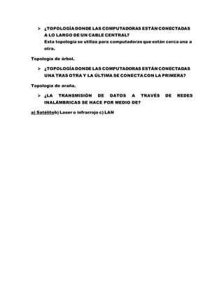  ¿TOPOLOGÍA DONDE LAS COMPUTADORAS ESTÁN CONECTADAS 
A LO LARGO DE UN CABLE CENTRAL? 
Esta topología se utiliza para computadoras que están cerca una a 
otra. 
Topología de árbol. 
 ¿TOPOLOGÍA DONDE LAS COMPUTADORAS ESTÁN CONECTADAS 
UNA TRAS OTRA Y LA ÚLTIMA SE CONECTA CON LA PRIMERA? 
Topología de araña. 
 ¿LA TRANSMISIÓN DE DATOS A TRAVÉS DE REDES 
INALÁMBRICAS SE HACE POR MEDIO DE? 
a) Satéliteb) Laser o infrarrojo c) LAN 
