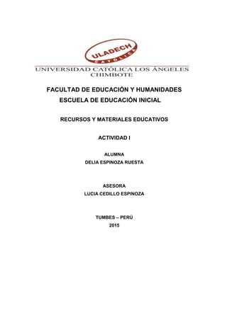 FACULTAD DE EDUCACIÓN Y HUMANIDADES
ESCUELA DE EDUCACIÓN INICIAL
RECURSOS Y MATERIALES EDUCATIVOS
ACTIVIDAD I
ALUMNA
DELIA ESPINOZA RUESTA
ASESORA
LUCIA CEDILLO ESPINOZA
TUMBES – PERÚ
2015
 