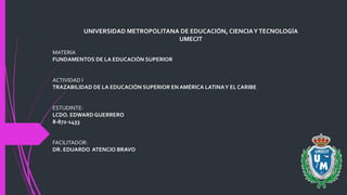 UNIVERSIDAD METROPOLITANA DE EDUCACIÓN, CIENCIAYTECNOLOGÍA
UMECIT
MATERIA
FUNDAMENTOS DE LA EDUCACIÓN SUPERIOR
ACTIVIDAD I
TRAZABILIDAD DE LA EDUCACIÓN SUPERIOR EN AMÉRICA LATINAY EL CARIBE
ESTUDINTE:
LCDO. EDWARD GUERRERO
8-872-1433
FACILITADOR:
DR. EDUARDO ATENCIO BRAVO
 