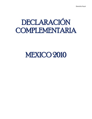 DECLARACIÓN COMPLEMENTARIA<br />MEXICO 2010<br />INTRODUCCIÓN<br />La obligatoriedad del pago de contribuciones tiene su base constitucional, en la fracción IV del artículo 31 de la Constitución Política de los Estados Unidos Mexicanos:<br />IV. Contribuir para los gastos públicos, así de la Federación, como del Distrito Federal o del Estado y Municipio en que residan, de la manera proporcional y equitativa que dispongan las leyes.<br />En nuestro país existen diversas contribuciones, además de los impuestos, como son los derechos, los aprovechamientos, las aportaciones de seguridad social. Todas están debidamente reguladas por una ley especial.<br />La misma constitución prevé que las contribuciones deben observar algunos principios que garanticen la buena administración y recaudación de las contribuciones y los impuestos.<br />Entre ellos se encuentran los principios de Generalidad, Proporcionalidad y Legalidad.<br />El pago de impuestos son uno de los medios principales por los que el gobierno obtiene ingresos; tienen gran importancia para la economía de nuestro país, ya que gracias a ellos se  puede invertir en aspectos prioritarios como la educación, la salud, la impartición de justicia y la seguridad, el combate a la pobreza y el impulso de sectores económicos que son fundamentales para el país.El no pagar impuestos impide al gobierno destinar recursos suficientes para cubrir las necesidades de nuestra sociedad, por lo que es fundamental que cumplamos con esta obligación.<br />REGIMEN FISCAL<br />Es necesario conocer sobre el régimen fiscal y el ciclo tributario que corresponde de acuerdo a las actividades económicas que se realicen, ya sea como persona física o moral.<br />Persona física es un individuo con capacidad para contraer obligaciones y ejercer derechos; las actividades que como persona física se realizan, son:<br />Régimen fiscalActividadArrendamiento de bienes inmuebles:Renta de bienes inmueblesPrestación de servicios:Abogados | Actores | Deportistas | Escritores | Ingenieros | Médicos y dentistas | Músicos | Otros servicios independientesActividades comerciales:Vendedores ambulantes, en tianguis, en la vía pública o en mercados| Tortillerías |Talleres mecánicos |Imprentas | Restaurantes, fondas, cafeterías, cocinas económicas, cantinas, bares | Tiendas de abarrotes, misceláneas, minisúper | Escuelas, kínder, guarderías |Artesanos | Otras actividades comerciales o de serviciosTrabajar por salarios:Asalariados | Empleados de embajadas Otros ingresos con tratamiento similar al régimen de salarios: Funcionarios y trabajadores de la Federación, Entidades Federativas y de los MunicipiosMiembros de las fuerzas armadasRendimientos y anticipos a miembros de sociedades cooperativas de producciónAnticipos a miembros de sociedades y asociaciones civilesHonorarios a personas que presten servicios a un prestatario en sus instalacionesLos comisionistas o comerciantes que trabajan para empresas personas físicas o personas morales <br />Persona moral es una agrupación de personas que se unen con un fin determinado, por ejemplo, una sociedad mercantil, una asociación civil. <br />De acuerdo con su objeto social, una persona moral puede tributar en regímenes específicos como:<br />Personas morales del régimen general<br />Personas morales con fines no lucrativos<br />Asociaciones Religiosas<br />Personas morales del régimen simplificado<br />DECLARACIÓN<br />Una declaración de impuestos es la instancia en la cual el contribuyente informa al gobierno la situación de sus impuestos.<br />Para pagar los impuestos se debe hacer dos tipos de declaraciones:Mensuales: mismas que se presentan a más tardar el 17 del mes siguiente al que corresponde el pago.<br />Los impuestos que se deben de declarar mensualmente son:<br />El impuesto sobre la renta<br />El impuesto empresarial a tasa única (IETU) a partir de 2008<br />El impuesto al valor agregado<br />El impuesto especial sobre producción y servicios<br />Las retenciones de impuestos que en su caso se realicen a terceros.<br />Anuales: Tanto las personas físicas y las personas morales están obligadas a presentar una declaración donde reporten sus ingresos y gastos de todo un ejercicio fiscal (enero a diciembre).<br />DECLARACIONES COMPLEMENTARIAS<br />Tiene su fundamento en el Artículo 32 del CFF y reglas II.2.15.3., II.2.15.4. y II.2.15.5. de la 2ª RMRMF 2009 publicadas en el DOF el 21 de diciembre de 2009. <br />Artículo 32.- Las declaraciones que presenten los contribuyentes serán definitivas y sólo se podrán modificar por el propio contribuyente hasta en tres ocasiones, siempre que no se haya iniciado el ejercicio de las facultades de comprobación.<br />Las declaraciones complementarias sirven para efectuar correcciones en una declaración presentada anteriormente. <br />Los supuestos de declaraciones complementarias que se pueden presentar son: <br />1. Modificación de obligaciones. <br />2. Obligación no presentada.<br />3. Dejar sin efecto obligación. <br />Fundamento: Artículo 32 del CFF y reglas II.2.15.3., II.2.15.4. y II.2.15.5. de la 2ª RMRMF 2009 publicadas en el DOF el 21 de diciembre de 2009. <br />La declaración complementaria por el supuesto Modificación de Obligaciones se presenta en los casos siguientes:<br />Cuando el pago de impuestos no se realice dentro del plazo contenido en el propio acuse de recibo. En este supuesto deberá capturar manualmente los campos de actualización y recargos. <br />Cuando se modifiquen datos manifestados en alguna declaración presentada relacionados con la “Determinación de Impuestos” o “Determinación de Pago”. <br />Fundamento: Artículo 32 del CFF y reglas II.2.15.3. y II.2.15.4. de la 2ª RMRMF 2009 publicada en el DOF el 21 de diciembre de 2009. <br />La declaración complementaria por el supuesto Obligación no presentada se presenta en los casos siguientes:<br />Cuando sea para presentar una o más obligaciones fiscales que se dejaron de presentar. <br />Fundamento: Reglas II.2.15.5. y II.2.15.7. de la 2ª RMRMF 2009 publicada en el DOF el 21 de diciembre de 2009 y artículo 32 del CFF. <br />La declaración complementaria por el supuesto Dejar sin Efecto Obligación se presenta en los casos siguientes:<br />Cuando sea para modificar declaraciones con errores relativos al periodo de pago o concepto de impuesto declarado. <br />Fundamento: Reglas II.2.15.5. y II.2.15.6. de la 2ª RMRMF 2009 publicada en el DOF el 21 de diciembre de 2009 y artículo 32 del CFF. <br />Las declaraciones complementarias deben presentarse a través del esquema en que se presentó la declaración normal. <br />Presentación de declaración complementaria<br />Realizar el mismo procedimiento que la normal capturando nuevamente el ejercicio fiscal, tipo de período y período, correspondientes a los capturados en la declaración normal.<br />Elegir tipo de captura, Automático, (el sistema hace los cálculos) o Manual el contribuyente realiza los cálculos y captura.<br />Como es el período ya declarado el sistema muestra la información de la Declaración Normal y los campos a llenar para la complementaria.<br />Imprimir declaración con sello digital siendo esta la comprobación que presentó una complementaria.<br />CONCLUSIÓN<br />Declaración complementaria Tiene como único propósito modificar los términos de las otras declaraciones con las limitaciones y dentro de los supuestos consagrados por el artículo 32 del CFF.<br />BIBLIOGRAFÍA<br />www.sat.gob.mx<br />http://intranet.e-hidalgo.gob.mx<br />CFF<br />DOF<br />