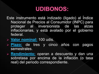 Este instrumento está indizado (ligado) al Índice
Nacional de Precios al Consumidor (INPC) para
proteger al inversionista de las alzas
inflacionarias, y está avalado por el gobierno
federal.
 Valor nominal: 100 udis.
 Plazo: de tres y cinco años con pagos
semestrales.
 Rendimiento: operan a descuento y dan una
sobretasa por encima de la inflación (o tasa
real) del periodo correspondiente.
 