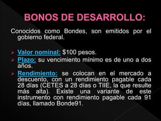 Conocidos como Bondes, son emitidos por el
gobierno federal.
 Valor nominal: $100 pesos.
 Plazo: su vencimiento mínimo es de uno a dos
años.
 Rendimiento: se colocan en el mercado a
descuento, con un rendimiento pagable cada
28 días (CETES a 28 días o TIIE, la que resulte
más alta). Existe una variante de este
instrumento con rendimiento pagable cada 91
días, llamado Bonde91.
 