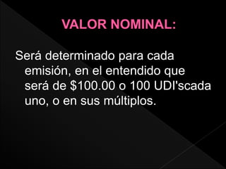 Será determinado para cada
emisión, en el entendido que
será de $100.00 o 100 UDI'scada
uno, o en sus múltiplos.
 