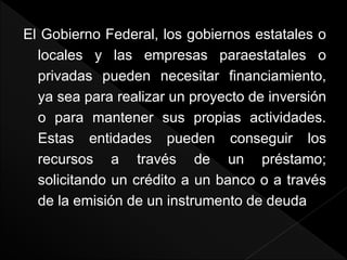 El Gobierno Federal, los gobiernos estatales o
locales y las empresas paraestatales o
privadas pueden necesitar financiamiento,
ya sea para realizar un proyecto de inversión
o para mantener sus propias actividades.
Estas entidades pueden conseguir los
recursos a través de un préstamo;
solicitando un crédito a un banco o a través
de la emisión de un instrumento de deuda
 