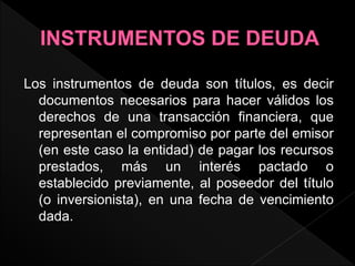 Los instrumentos de deuda son títulos, es decir
documentos necesarios para hacer válidos los
derechos de una transacción financiera, que
representan el compromiso por parte del emisor
(en este caso la entidad) de pagar los recursos
prestados, más un interés pactado o
establecido previamente, al poseedor del título
(o inversionista), en una fecha de vencimiento
dada.
 