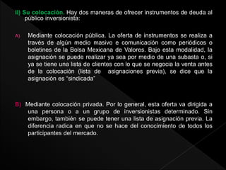 II) Su colocación. Hay dos maneras de ofrecer instrumentos de deuda al
público inversionista:
A) Mediante colocación pública. La oferta de instrumentos se realiza a
través de algún medio masivo e comunicación como periódicos o
boletines de la Bolsa Mexicana de Valores. Bajo esta modalidad, la
asignación se puede realizar ya sea por medio de una subasta o, si
ya se tiene una lista de clientes con lo que se negocia la venta antes
de la colocación (lista de asignaciones previa), se dice que la
asignación es “sindicada”
B) Mediante colocación privada. Por lo general, esta oferta va dirigida a
una persona o a un grupo de inversionistas determinado. Sin
embargo, también se puede tener una lista de asignación previa. La
diferencia radica en que no se hace del conocimiento de todos los
participantes del mercado.
 