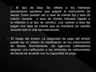 V) El tipo de tasa. Se refiere a los intereses
previamente pactados que pagará el instrumento de
deuda. Éstos pueden ser a tasa de interés fija y tasa de
interés variable o tasa de interés indizada (ligada a
la inflación o al tipo de cambio). Los valores a tasa fija
pagan una tasa de interés que se mantiene sin cambio
durante toda la vida del instrumento
V) El riesgo del emisor. La capacidad de pago del emisor
puede ser un criterio de clasificación de los instrumentos
de deuda. Normalmente, las agencias calificadoras
asignan una calificación a los emisores de instrumentos
de deuda de acuerdo con su capacidad de pago.
 