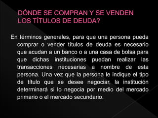 En términos generales, para que una persona pueda
comprar o vender títulos de deuda es necesario
que acudan a un banco o a una casa de bolsa para
que dichas instituciones puedan realizar las
transacciones necesarias a nombre de esta
persona. Una vez que la persona le indique el tipo
de título que se desee negociar, la institución
determinará si lo negocia por medio del mercado
primario o el mercado secundario.
 