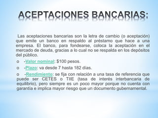 Las aceptaciones bancarias son la letra de cambio (o aceptación)
que emite un banco en respaldo al préstamo que hace a una
empresa. El banco, para fondearse, coloca la aceptación en el
mercado de deuda, gracias a lo cual no se respalda en los depósitos
del público.
o -Valor nominal: $100 pesos.
o -Plazo: va desde 7 hasta 182 días.
o -Rendimiento: se fija con relación a una tasa de referencia que
puede ser CETES o TIIE (tasa de interés interbancaria de
equilibrio), pero siempre es un poco mayor porque no cuenta con
garantía e implica mayor riesgo que un documento gubernamental.
 