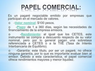 Es un pagaré negociable emitido por empresas que
participan en el mercado de valores.
o -Valor nominal: $100 pesos.
o -Plazo: de 1 a 360 días, según las necesidades de
financiamiento de la empresa emisora.
o -Rendimiento: al igual que los CETES, este
instrumento se compra a descuento respecto de su valor
nominal, pero por lo general pagan una sobretasa
referenciada a CETES o a la TIIE (Tasa de Interés
Interbancaria de Equilibrio).
o -Garantía: este título, por ser un pagaré, no ofrece
ninguna garantía, por lo que es importante evaluar bien al
emisor. Debido a esta característica, el papel comercial
ofrece rendimientos mayores y menor liquidez.
 