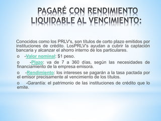 Conocidos como los PRLV's, son títulos de corto plazo emitidos por
instituciones de crédito. LosPRLV's ayudan a cubrir la captación
bancaria y alcanzar el ahorro interno de los particulares.
o -Valor nominal: $1 peso.
o -Plazo: va de 7 a 360 días, según las necesidades de
financiamiento de la empresa emisora.
o -Rendimiento: los intereses se pagarán a la tasa pactada por
el emisor precisamente al vencimiento de los títulos.
o -Garantía: el patrimonio de las instituciones de crédito que lo
emite.
 