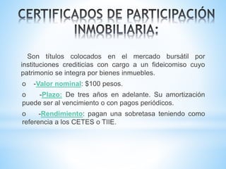 Son títulos colocados en el mercado bursátil por
instituciones crediticias con cargo a un fideicomiso cuyo
patrimonio se integra por bienes inmuebles.
o -Valor nominal: $100 pesos.
o -Plazo: De tres años en adelante. Su amortización
puede ser al vencimiento o con pagos periódicos.
o -Rendimiento: pagan una sobretasa teniendo como
referencia a los CETES o TIIE.
 