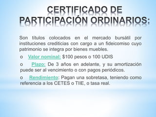 Son títulos colocados en el mercado bursátil por
instituciones crediticias con cargo a un fideicomiso cuyo
patrimonio se integra por bienes muebles.
o Valor nominal: $100 pesos o 100 UDIS
o Plazo: De 3 años en adelante, y su amortización
puede ser al vencimiento o con pagos periódicos.
o Rendimiento: Pagan una sobretasa, teniendo como
referencia a los CETES o TIIE, o tasa real.
 