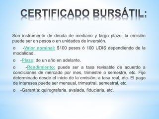 Son instrumento de deuda de mediano y largo plazo, la emisión
puede ser en pesos o en unidades de inversión.
o -Valor nominal: $100 pesos ó 100 UDIS dependiendo de la
modalidad.
o -Plazo: de un año en adelante.
o -Rendimiento: puede ser a tasa revisable de acuerdo a
condiciones de mercado por mes, trimestre o semestre, etc. Fijo
determinado desde el inicio de la emisión; a tasa real, etc. El pago
de intereses puede ser mensual, trimestral, semestral, etc.
o -Garantía: quirografaria, avalada, fiduciaria, etc.
 