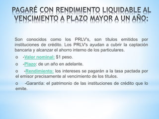 Son conocidos como los PRLV's, son títulos emitidos por
instituciones de crédito. Los PRLV's ayudan a cubrir la captación
bancaria y alcanzar el ahorro interno de los particulares.
o -Valor nominal: $1 peso.
o -Plazo: de un año en adelante.
o -Rendimiento: los intereses se pagarán a la tasa pactada por
el emisor precisamente al vencimiento de los títulos.
o -Garantía: el patrimonio de las instituciones de crédito que lo
emite.
 