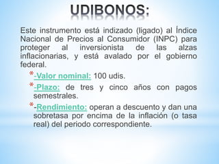Este instrumento está indizado (ligado) al Índice
Nacional de Precios al Consumidor (INPC) para
proteger al inversionista de las alzas
inflacionarias, y está avalado por el gobierno
federal.
*-Valor nominal: 100 udis.
*-Plazo: de tres y cinco años con pagos
semestrales.
*-Rendimiento: operan a descuento y dan una
sobretasa por encima de la inflación (o tasa
real) del periodo correspondiente.
 