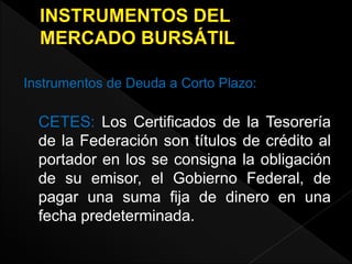 Instrumentos de Deuda a Corto Plazo:
CETES: Los Certificados de la Tesorería
de la Federación son títulos de crédito al
portador en los se consigna la obligación
de su emisor, el Gobierno Federal, de
pagar una suma fija de dinero en una
fecha predeterminada.
 