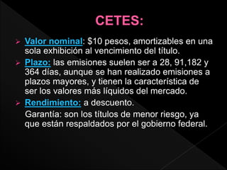  Valor nominal: $10 pesos, amortizables en una
sola exhibición al vencimiento del título.
 Plazo: las emisiones suelen ser a 28, 91,182 y
364 días, aunque se han realizado emisiones a
plazos mayores, y tienen la característica de
ser los valores más líquidos del mercado.
 Rendimiento: a descuento.
Garantía: son los títulos de menor riesgo, ya
que están respaldados por el gobierno federal.
 
