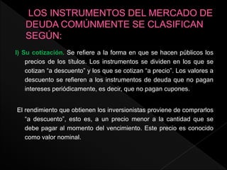 I) Su cotización. Se refiere a la forma en que se hacen públicos los
precios de los títulos. Los instrumentos se dividen en los que se
cotizan “a descuento” y los que se cotizan “a precio”. Los valores a
descuento se refieren a los instrumentos de deuda que no pagan
intereses periódicamente, es decir, que no pagan cupones.
El rendimiento que obtienen los inversionistas proviene de comprarlos
“a descuento”, esto es, a un precio menor a la cantidad que se
debe pagar al momento del vencimiento. Este precio es conocido
como valor nominal.
 