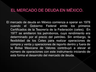 El mercado de deuda en México comienza a operar en 1978
cuando el Gobierno Federal emite los primeros
Certificados de la Tesorería de la Federación (cetes). En
1977 se emitieron los petrobonos, cuyo rendimiento era
determinado por el precio del petróleo. Sin embargo, la
flexibilidad de los Cetes para realizar operaciones de
compra y venta y operaciones de reporto dentro y fuera de
la Bolsa Mexicana de Valores contribuyó a elevar el
número de operaciones con este instrumento iniciando de
esta forma el desarrollo del mercado de deuda.
 