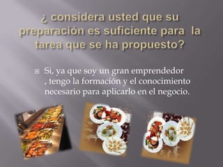 

Si, ya que soy un gran emprendedor
, tengo la formación y el conocimiento
necesario para aplicarlo en el negocio.

 